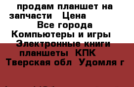 продам планшет на запчасти › Цена ­ 1 000 - Все города Компьютеры и игры » Электронные книги, планшеты, КПК   . Тверская обл.,Удомля г.